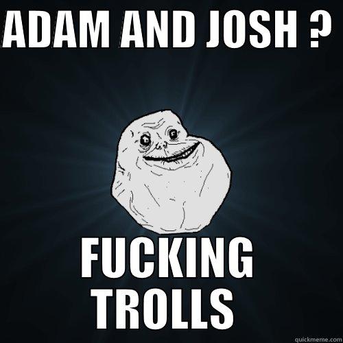 trashy poop - ADAM AND JOSH ?  FUCKING TROLLS  Forever Alone