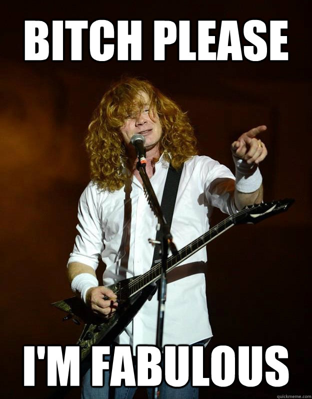 BITCH PLEASE I'm fabulous  Arrogant Mustaine