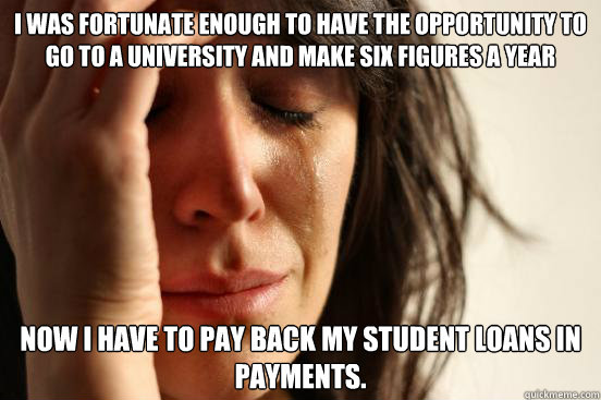 I was fortunate enough to have the opportunity to go to a university and make six figures a year now i have to pay back my student loans in payments.   First World Problems
