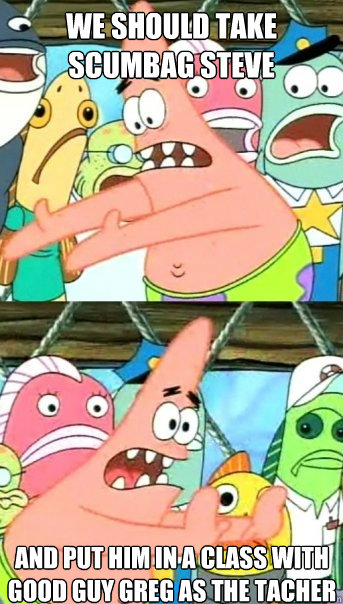 we should take Scumbag Steve and put him in a class with Good Guy Greg as the tacher  Push it somewhere else Patrick