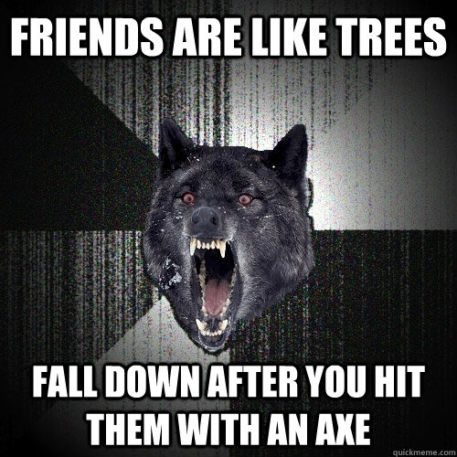Friends are like trees fall down after you hit them with an axe  Insanity Wolf