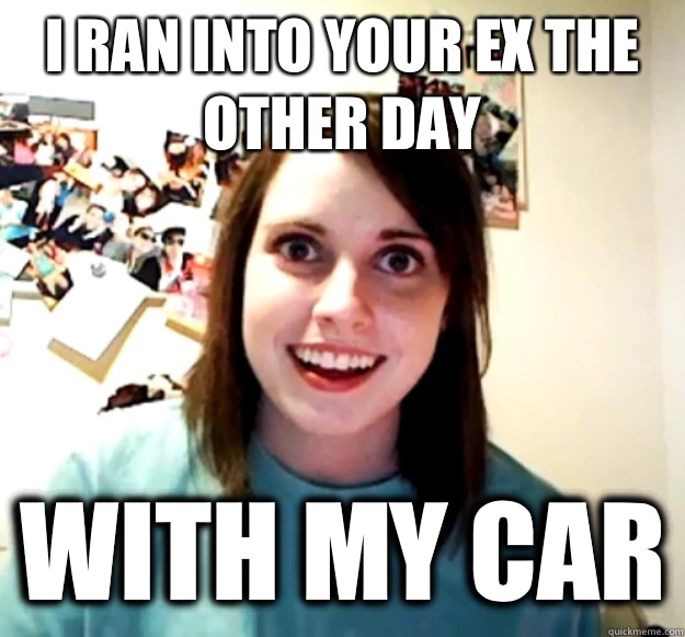 I ran into your ex the other day With my car  Overly Attached Girlfriend