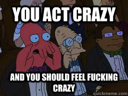 You act crazy and you should feel fucking crazy  Zoidberg