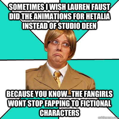 Sometimes I wish Lauren Faust did the animations for hetalia instead of studio deen because you know...the fangirls wont stop fapping to fictional characters  