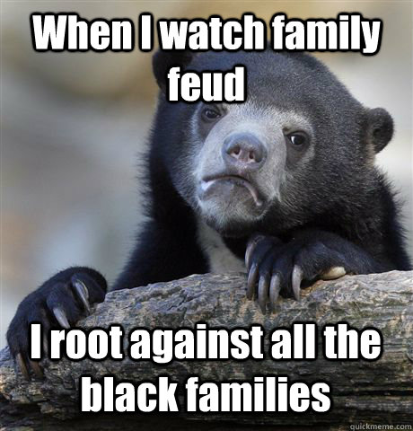 When I watch family feud I root against all the black families  Confession Bear