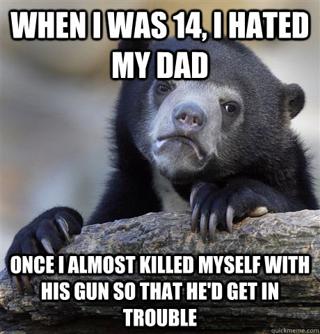 When I was 14, I hated my dad once I almost killed myself with his gun so that he'd get in trouble  Confession Bear