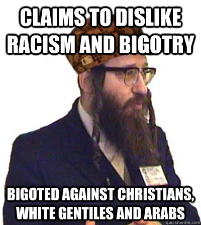 CLAIMS TO DISLIKE RACISM AND BIGOTRY BIGOTED AGAINST CHRISTIANS, WHITE GENTILES AND ARABS - CLAIMS TO DISLIKE RACISM AND BIGOTRY BIGOTED AGAINST CHRISTIANS, WHITE GENTILES AND ARABS  Scumbag Jew