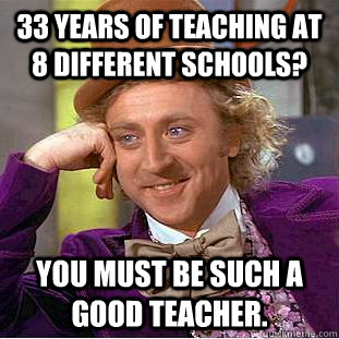 33 years of teaching at 8 different schools? You must be such a good teacher.  Condescending Wonka