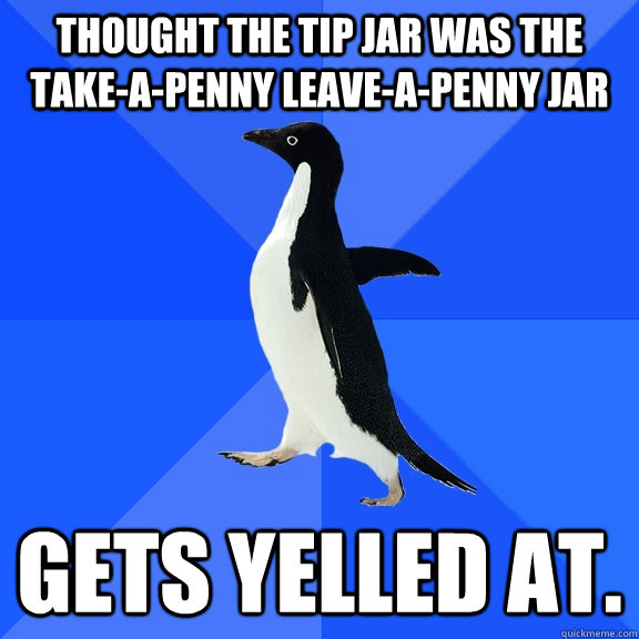 THOUGHT THE TIP JAR WAS THE TAKE-A-PENNY LEAVE-A-PENNY JAR GETS YELLED AT.  Socially Awkward Penguin