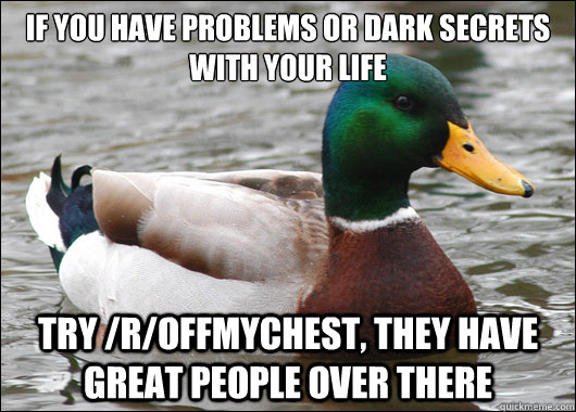 If you have problems or dark secrets with your life try /r/offmychest, they have great people over there  Actual Advice Mallard