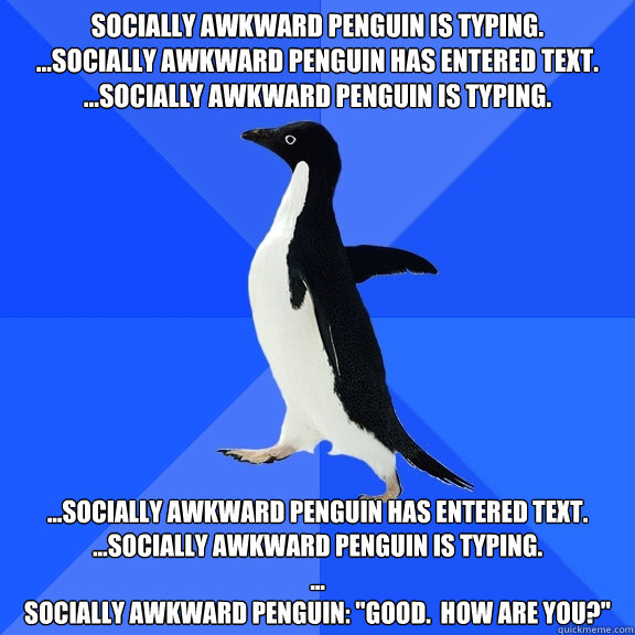 Socially awkward Penguin is typing.
...Socially awkward Penguin has entered text.
...Socially awkward Penguin is typing.
 ...Socially awkward Penguin has entered text.
...Socially awkward Penguin is typing.
...
Socially awkward Penguin: 