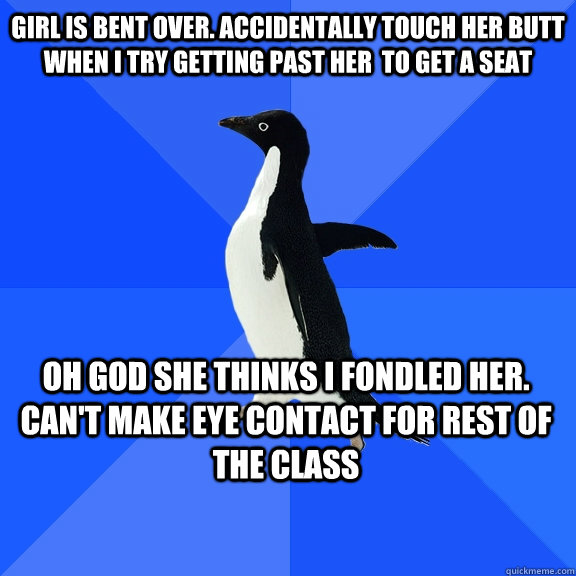 Girl is bent over. Accidentally touch her butt when I try getting past her  to get a seat Oh god she thinks i fondled her. can't make eye contact for rest of the class    Socially Awkward Penguin