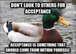 Don't look to others for acceptance Acceptance is something that should come from within yourself.  Good Advice Duck