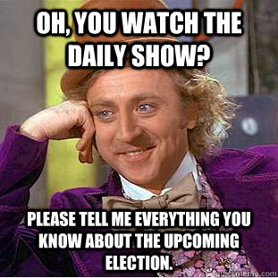 Oh, you watch the Daily Show? Please tell me everything you know about the upcoming election.  Condescending Wonka