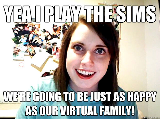 Yea I play The Sims We're going to be just as happy as our virtual family!  crazy girlfriend