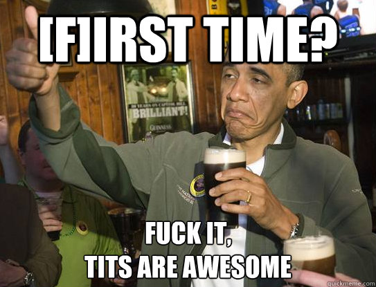 [F]irst time? Fuck it,
tits are awesome  Upvoting Obama