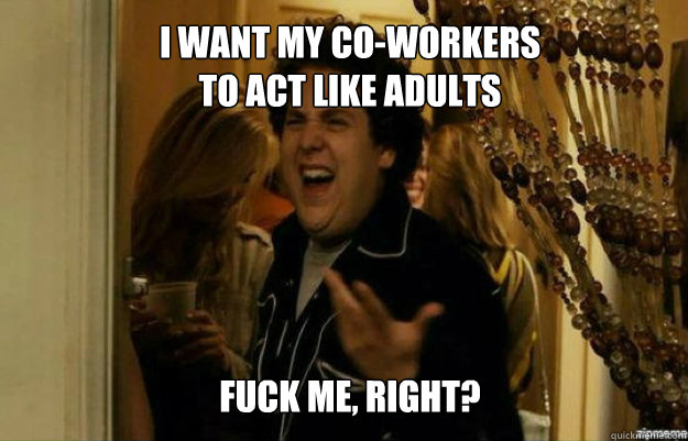 I WANT MY CO-WORKERS 
TO ACT LIKE ADULTS FUCK ME, RIGHT?  fuck me right