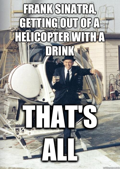 Frank Sinatra, getting out of a helicopter with a drink That's all  Frank Sinatra