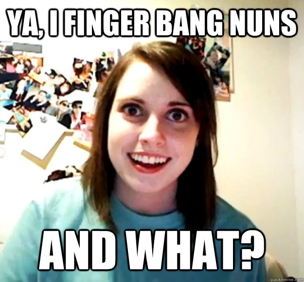 Ya, I finger bang nuns and what?  Overly Attached Girlfriend