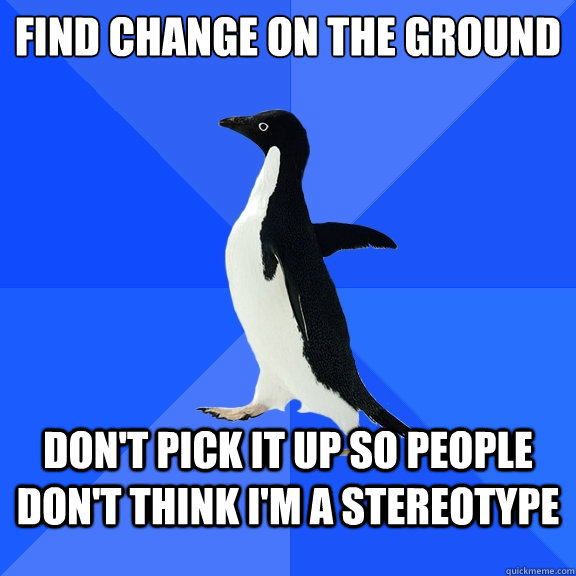 Find change on the ground Don't Pick it up so people don't think I'm a stereotype - Find change on the ground Don't Pick it up so people don't think I'm a stereotype  Socially Awkward Penguin