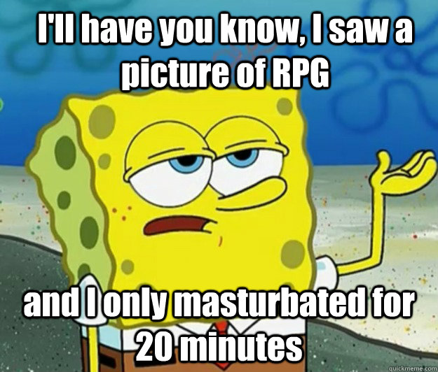 I'll have you know, I saw a picture of RPG and I only masturbated for 20 minutes  How tough am I