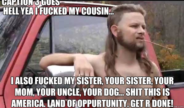 Hell Yea i fucked my cousin... I also fucked my sister, your sister, your mom, your uncle, your dog... shit this is america. Land of oppurtunity. get r done! Caption 3 goes here  Almost Politically Correct Redneck