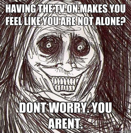 having the tv on makes you feel like you are not alone? Dont worry. You arent. - having the tv on makes you feel like you are not alone? Dont worry. You arent.  Horrifying Houseguest