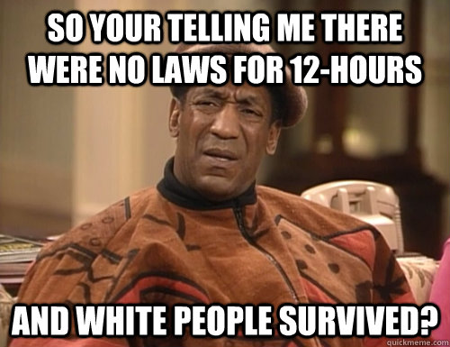 So your telling me there were no laws for 12-hours and white people survived? - So your telling me there were no laws for 12-hours and white people survived?  Confounded Cosby