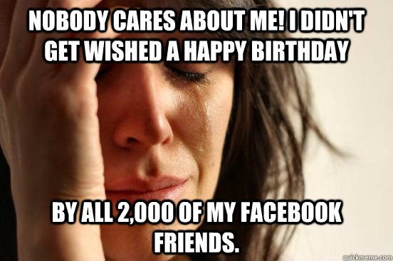 Nobody cares about me! I didn't get wished a happy birthday by all 2,000 of my facebook friends.   First World Problems