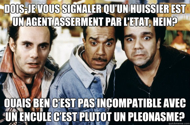 Dois-je vous signaler qu’un huissier est un agent assermenté par l'etat, hein? Ouais ben c’est pas incompatible avec un encule c’est plutot un pleonasme?  LES TROIS FRERES