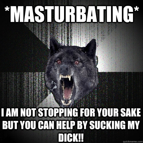 *masturbating* I am not stopping for your sake but you can help by sucking my dick!!  Insanity Wolf