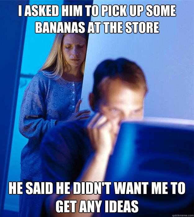 I asked him to pick up some bananas at the store he said he didn't want me to get any ideas  Redditors Wife