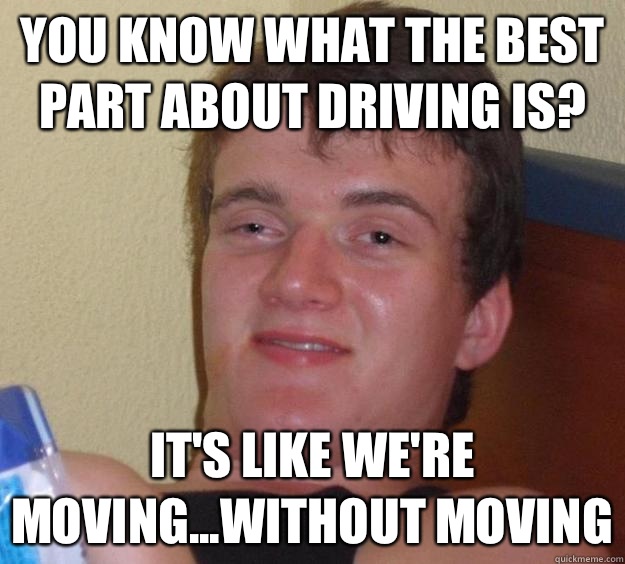 You know what the best part about driving is? It's like we're moving...without moving  10 Guy