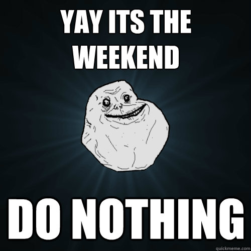 yay its the weekend do nothing - yay its the weekend do nothing  Forever Alone