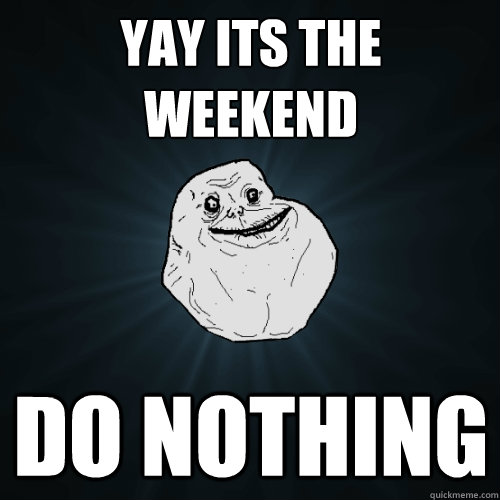 yay its the weekend do nothing  Forever Alone