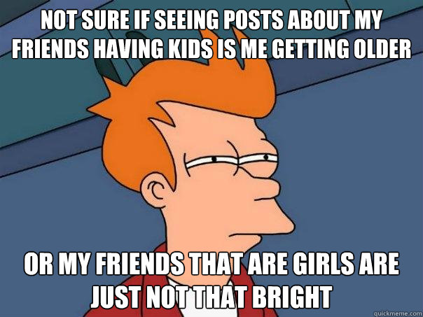 Not sure if seeing posts about my friends having kids is me getting older Or my friends that are girls are just not that bright  Futurama Fry