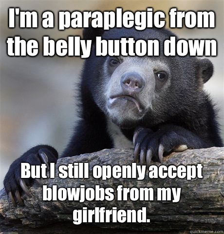 I'm a paraplegic from the belly button down But I still openly accept blowjobs from my girlfriend.  Confession Bear