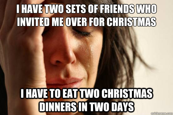 I have two sets of friends who invited me over for christmas i have to eat two christmas dinners in two days  First World Problems