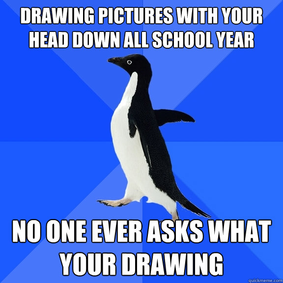 drawing pictures with your head down all school year no one ever asks what your drawing  Socially Awkward Penguin