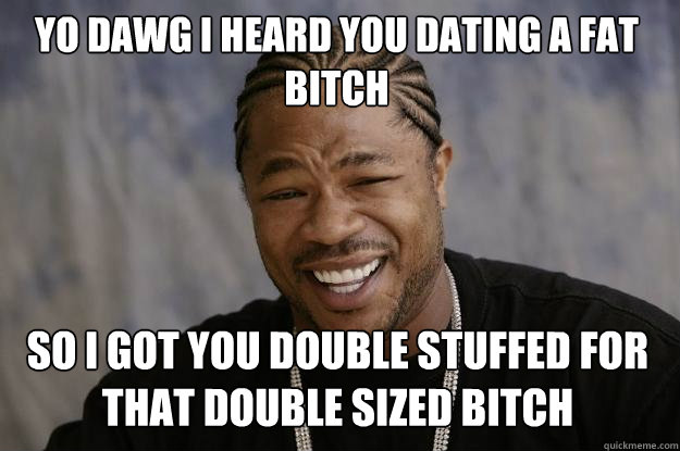 YO DAWG I HEARd you dating a fat bitch so I got you double stuffed for that double sized bitch - YO DAWG I HEARd you dating a fat bitch so I got you double stuffed for that double sized bitch  Xzibit meme