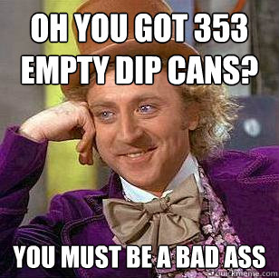 Oh you got 353 empty Dip cans? You must be a bad ass   Condescending Wonka