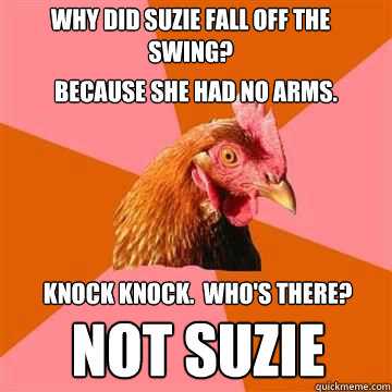 Why did Suzie fall off the swing? Because she had no arms. Knock knock.  Who's there?  Not Suzie - Why did Suzie fall off the swing? Because she had no arms. Knock knock.  Who's there?  Not Suzie  Anti-Joke Chicken