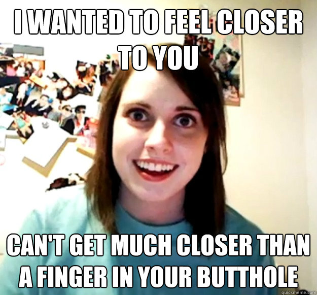 I wanted to feel Closer To you Can't get much closer than a finger in your butthole  Overly Attached Girlfriend