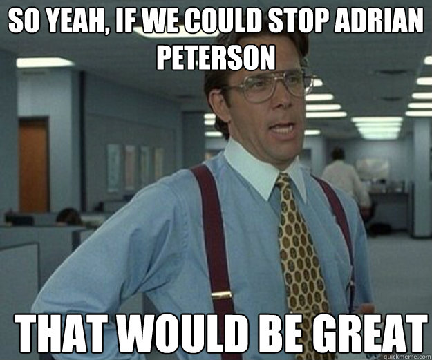 So yeah, if we could stop Adrian Peterson THAT WOULD BE GREAT  that would be great