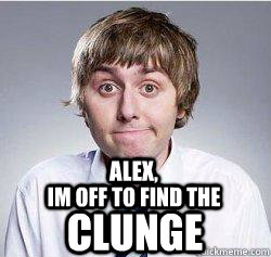 Alex, IM OFF TO FIND THE CLUNGE  