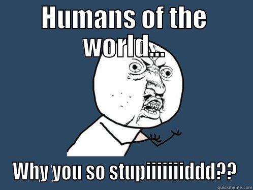 HUMANS OF THE WORLD... WHY YOU SO STUPIIIIIIIDDD?? Y U No
