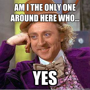 am i the only one around here who...
 Yes  Condescending Wonka