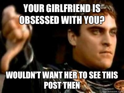 Your girlfriend is obsessed with you? Wouldn't want her to see this post then  Downvoting Roman
