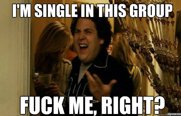 i'm single in this group FUCK ME, RIGHT?  fuck me right