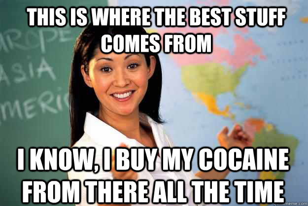 This is where the best stuff comes from i know, i buy my cocaine from there all the time  Unhelpful High School Teacher